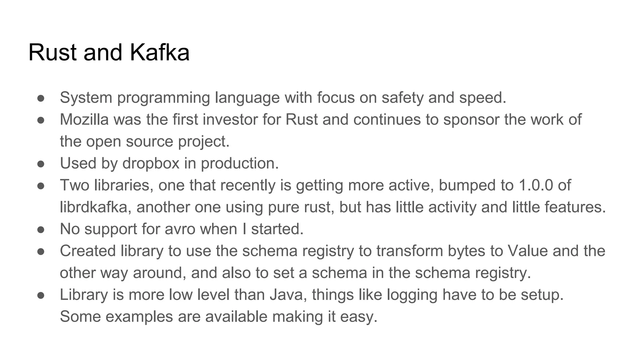 Rust and Kafka
● System programming language with focus on safety and speed.
● Mozilla was the first investor for Rust and continues to sponsor the work of
the open source project.
● Used by dropbox in production.
● Two libraries, one that recently is getting more active, bumped to 1.0.0 of
librdkafka, another one using pure rust, but has little activity and little features.
● No support for avro when I started.
● Created library to use the schema registry to transform bytes to Value and the
other way around, and also to set a schema in the schema registry.
● Library is more low level than Java, things like logging have to be setup.
Some examples are available making it easy.
 