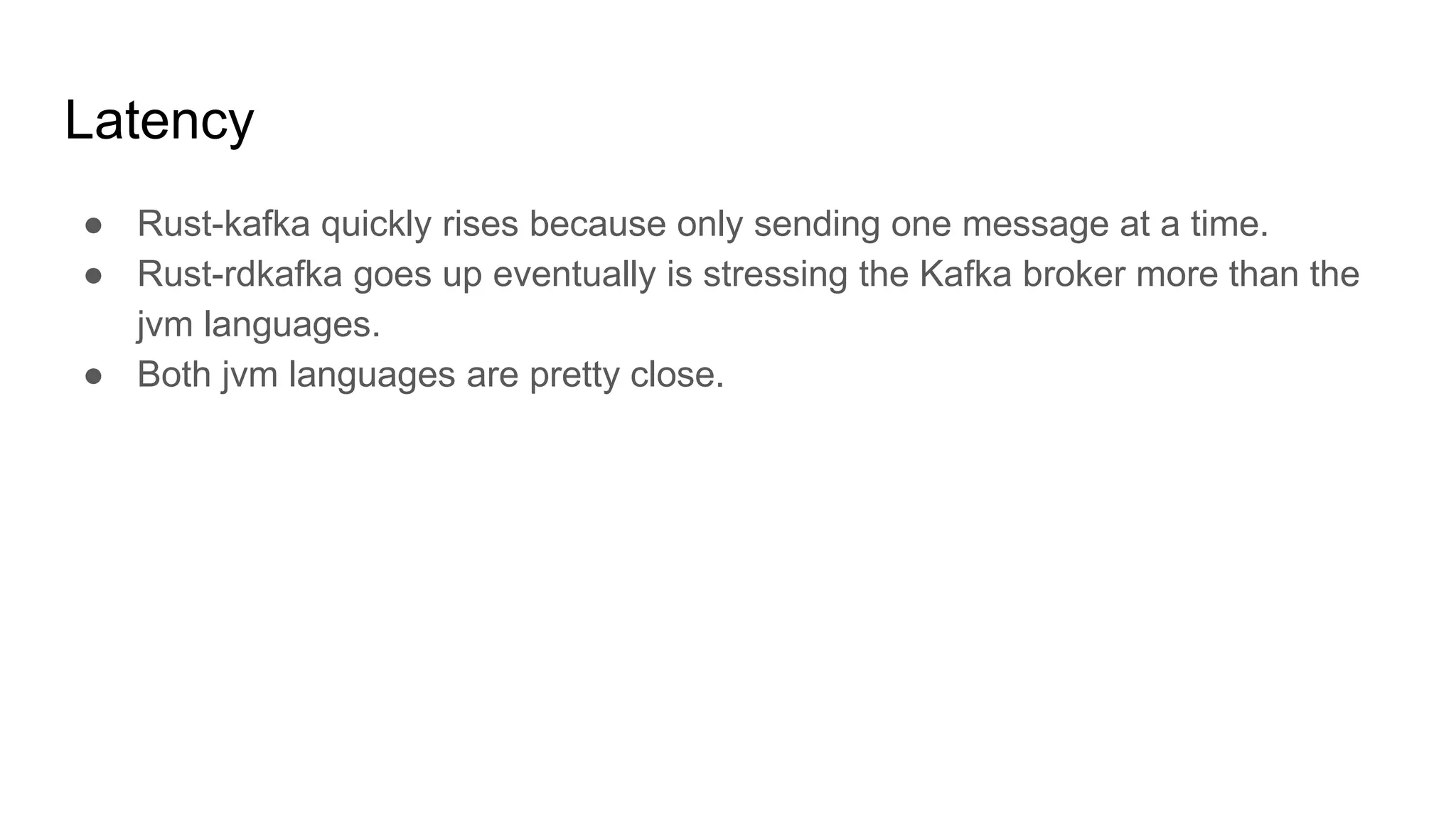 Latency
● Rust-kafka quickly rises because only sending one message at a time.
● Rust-rdkafka goes up eventually is stressing the Kafka broker more than the
jvm languages.
● Both jvm languages are pretty close.
 