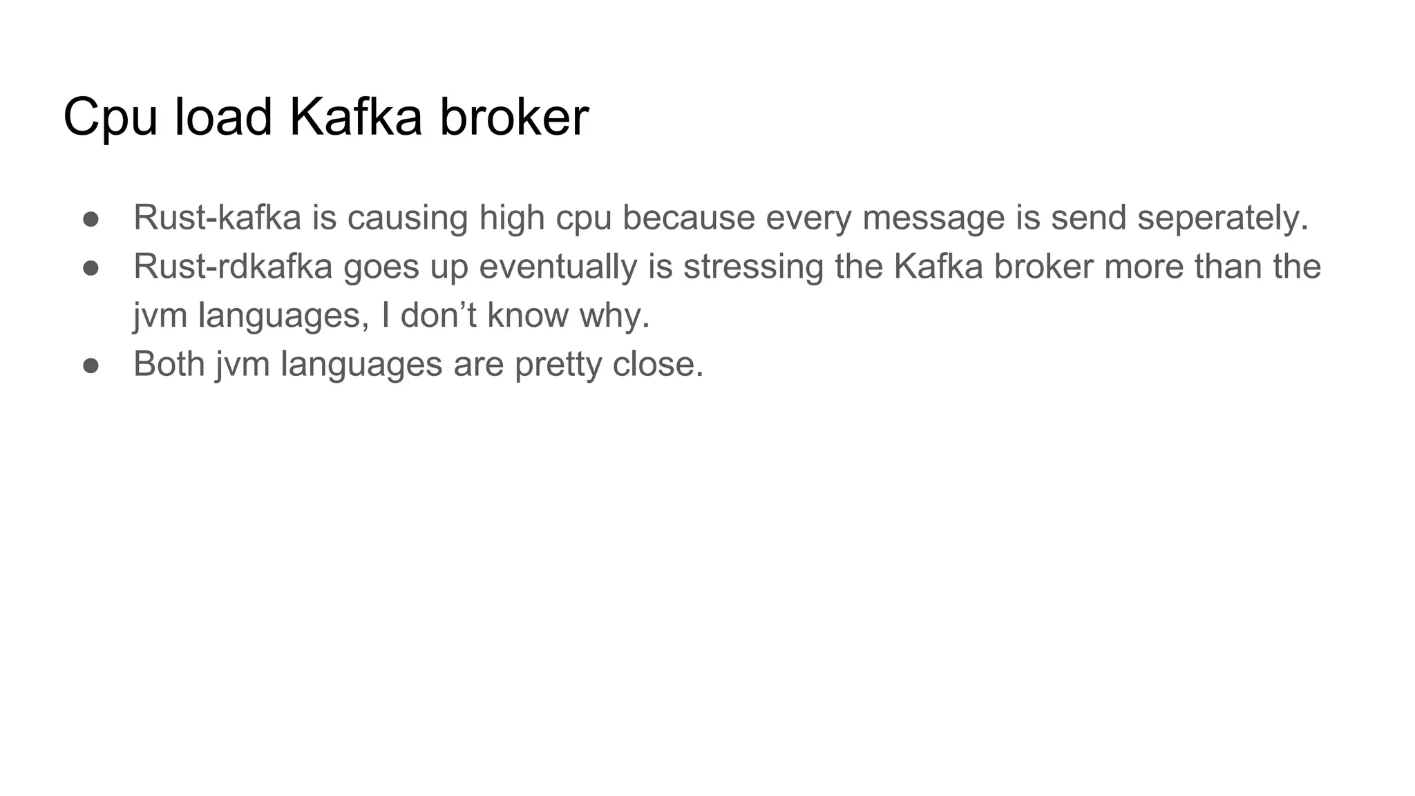 Cpu load Kafka broker
● Rust-kafka is causing high cpu because every message is send seperately.
● Rust-rdkafka goes up eventually is stressing the Kafka broker more than the
jvm languages, I don’t know why.
● Both jvm languages are pretty close.
 