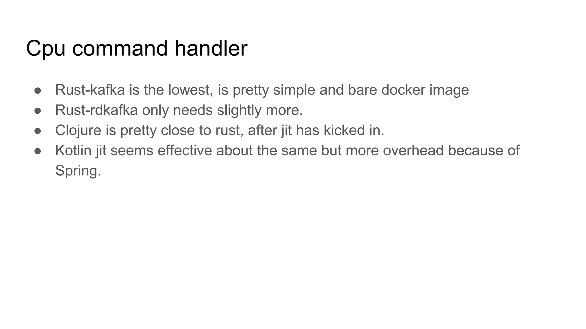 Cpu command handler
● Rust-kafka is the lowest, is pretty simple and bare docker image
● Rust-rdkafka only needs slightly more.
● Clojure is pretty close to rust, after jit has kicked in.
● Kotlin jit seems effective about the same but more overhead because of
Spring.
 