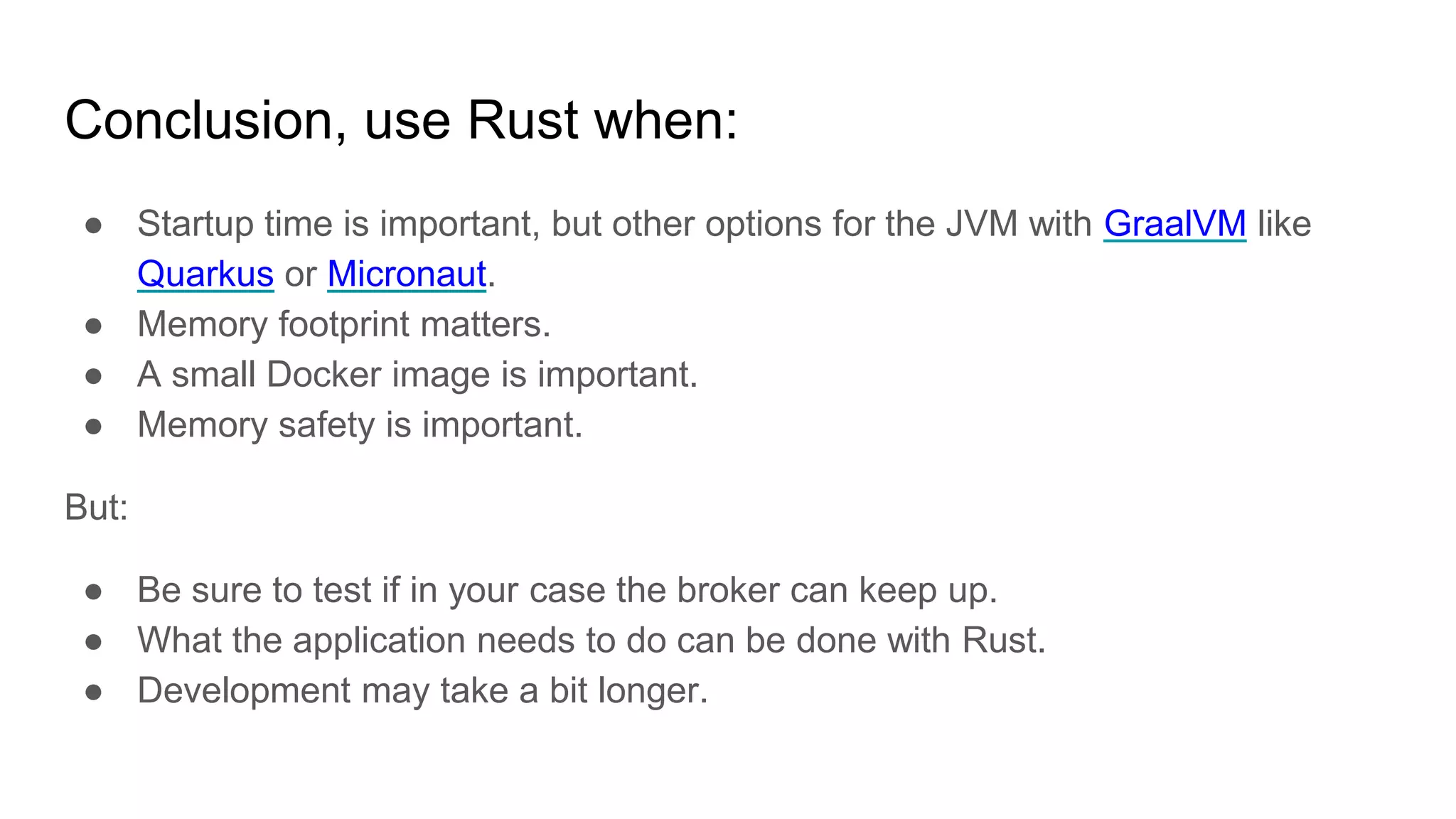 Conclusion, use Rust when:
● Startup time is important, but other options for the JVM with GraalVM like
Quarkus or Micronaut.
● Memory footprint matters.
● A small Docker image is important.
● Memory safety is important.
But:
● Be sure to test if in your case the broker can keep up.
● What the application needs to do can be done with Rust.
● Development may take a bit longer.
 