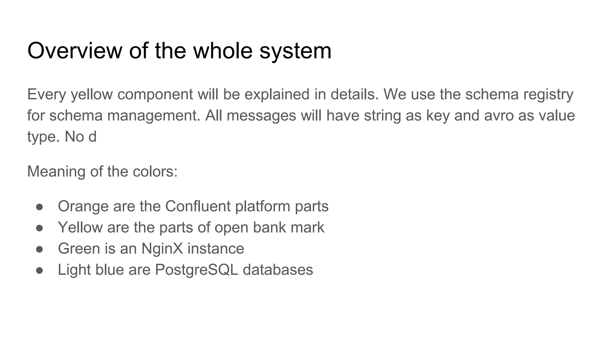 Overview of the whole system
Every yellow component will be explained in details. We use the schema registry
for schema management. All messages will have string as key and avro as value
type. No d
Meaning of the colors:
● Orange are the Confluent platform parts
● Yellow are the parts of open bank mark
● Green is an NginX instance
● Light blue are PostgreSQL databases
 
