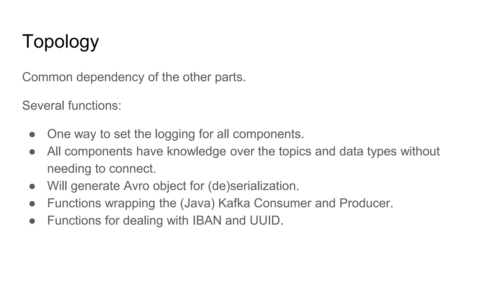 Topology
Common dependency of the other parts.
Several functions:
● One way to set the logging for all components.
● All components have knowledge over the topics and data types without
needing to connect.
● Will generate Avro object for (de)serialization.
● Functions wrapping the (Java) Kafka Consumer and Producer.
● Functions for dealing with IBAN and UUID.
 