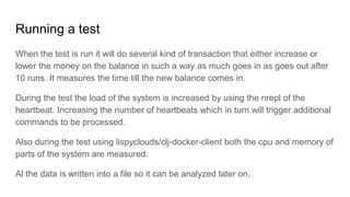 Running a test
When the test is run it will do several kind of transaction that either increase or
lower the money on the balance in such a way as much goes in as goes out after
10 runs. It measures the time till the new balance comes in.
During the test the load of the system is increased by using the nrepl of the
heartbeat. Increasing the number of heartbeats which in turn will trigger additional
commands to be processed.
Also during the test using lispyclouds/clj-docker-client both the cpu and memory of
parts of the system are measured.
Al the data is written into a file so it can be analyzed later on.
 
