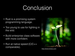 Conclusion
• Rust is a promising system
programming language.
• Too young to use for ﬁghting in
the wild.
• Build enterprise class software
with more conﬁdent.
• Run at native speed (C/C++
comparable).
http://www.forbes.com
 