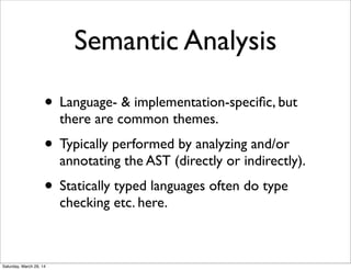 Semantic Analysis
• Language- & implementation-speciﬁc, but
there are common themes.
• Typically performed by analyzing and/or
annotating the AST (directly or indirectly).
• Statically typed languages often do type
checking etc. here.
Saturday, March 29, 14
 