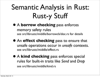 Semantic Analysis in Rust:
Rust-y Stuff
•A borrow checking pass enforces
memory safety rules
see src/librustc/middle/borrowck/doc.rs for details
•An effect checking pass to ensure that
unsafe operations occur in unsafe contexts.
see src/librustc/middle/effect.rs
•A kind checking pass enforces special
rules for built-in traits like Send and Drop
see src/librustc/middle/kind.rs
Saturday, March 29, 14
 