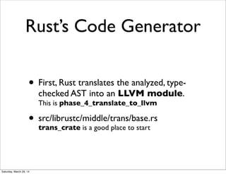 Rust’s Code Generator
• First, Rust translates the analyzed, type-
checked AST into an LLVM module.
This is phase_4_translate_to_llvm
• src/librustc/middle/trans/base.rs
trans_crate is a good place to start
Saturday, March 29, 14
 