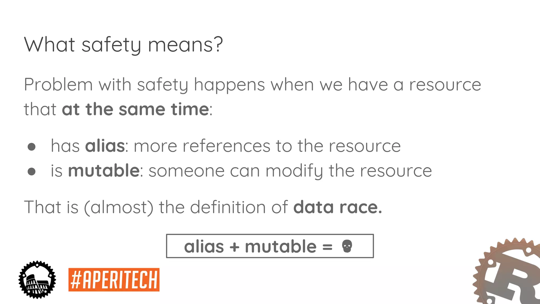 What safety means?
Problem with safety happens when we have a resource
that at the same time:
● has alias: more references to the resource
● is mutable: someone can modify the resource
That is (almost) the definition of data race.
alias + mutable =
 