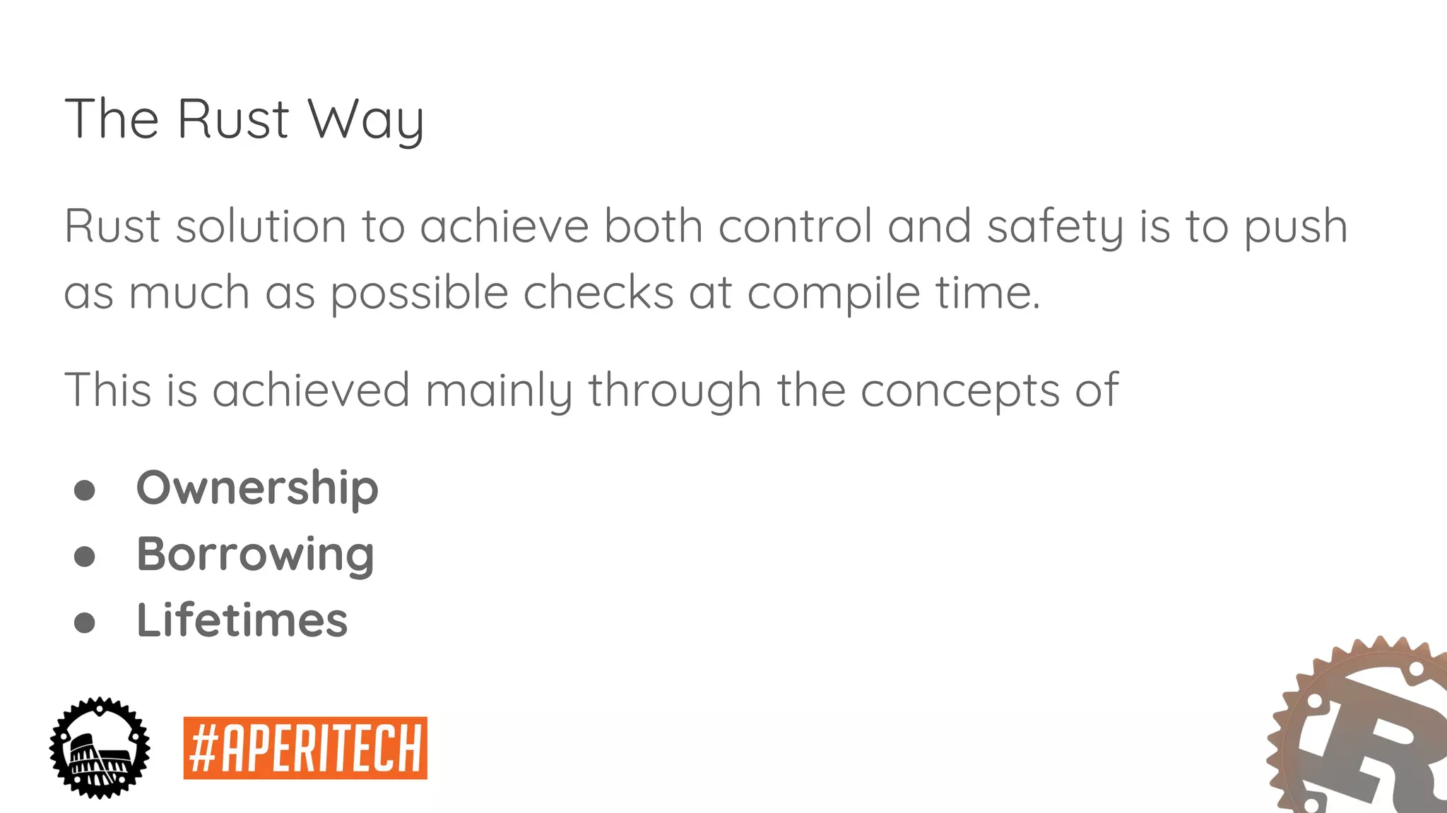 The Rust Way
Rust solution to achieve both control and safety is to push
as much as possible checks at compile time.
This is achieved mainly through the concepts of
● Ownership
● Borrowing
● Lifetimes
 