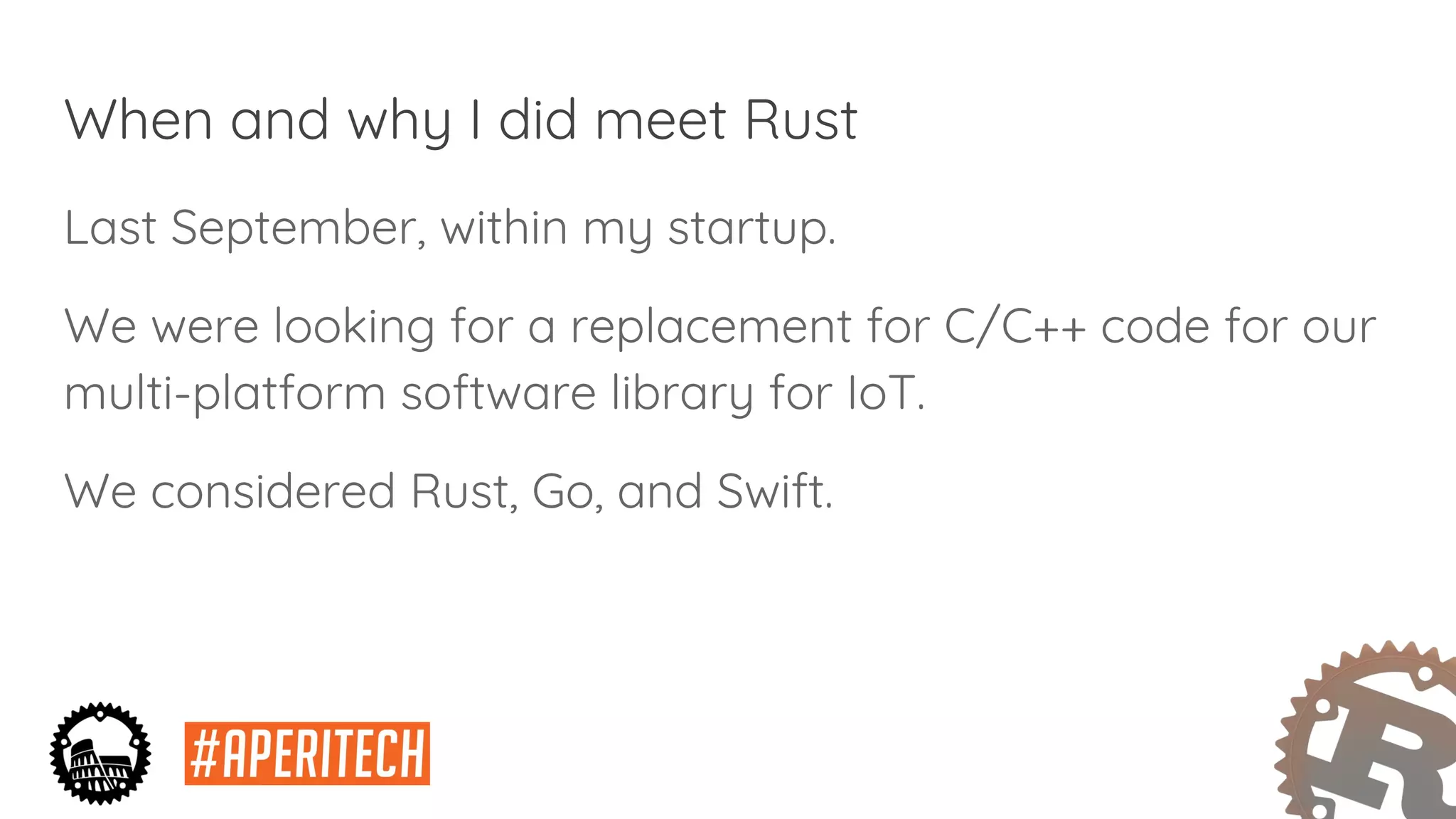 When and why I did meet Rust
Last September, within my startup.
We were looking for a replacement for C/C++ code for our
multi-platform software library for IoT.
We considered Rust, Go, and Swift.
 