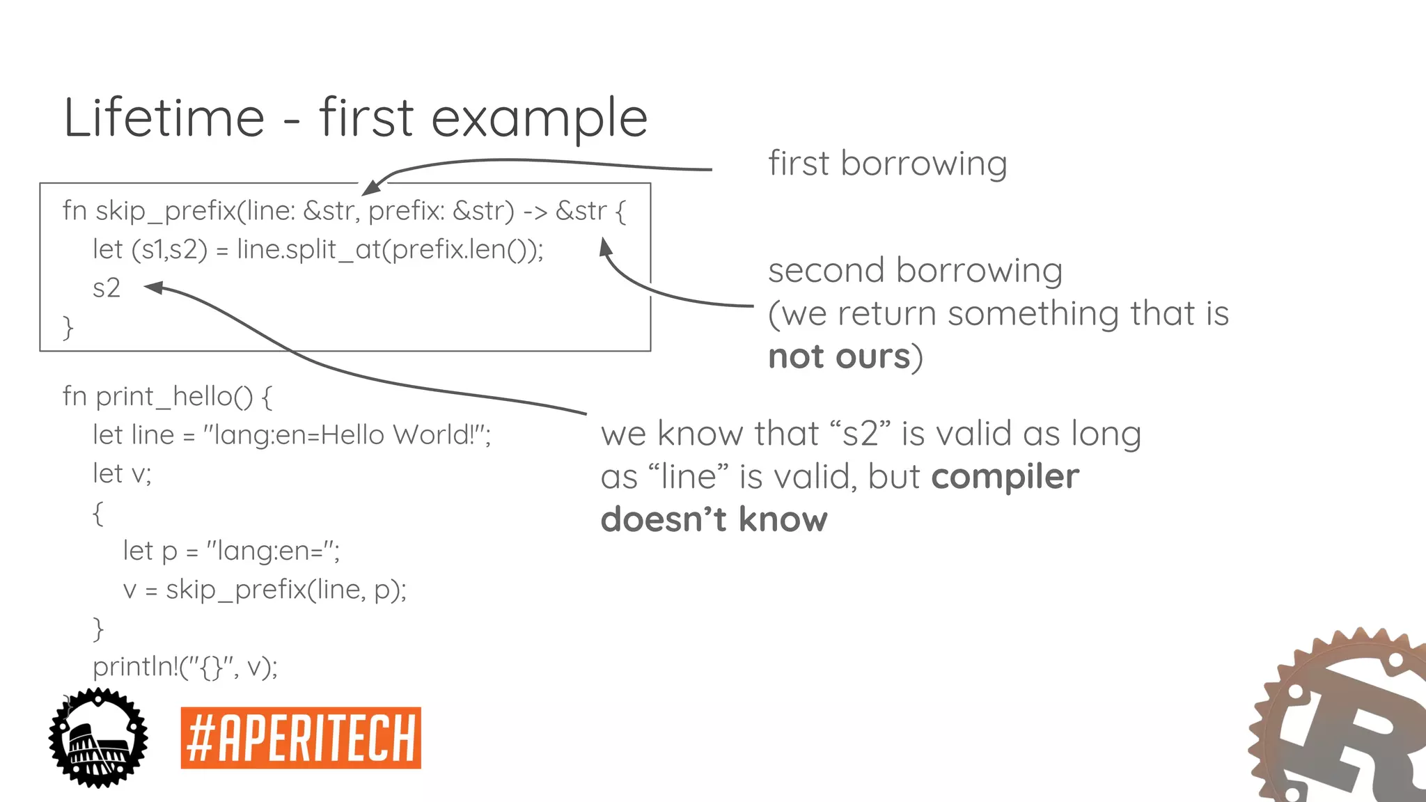 fn skip_prefix(line: &str, prefix: &str) -> &str {
let (s1,s2) = line.split_at(prefix.len());
s2
}
fn print_hello() {
let line = "lang:en=Hello World!";
let v;
{
let p = "lang:en=";
v = skip_prefix(line, p);
}
println!("{}", v);
}
Lifetime - first example
first borrowing
second borrowing
(we return something that is
not ours)
we know that “s2” is valid as long
as “line” is valid, but compiler
doesn’t know
 