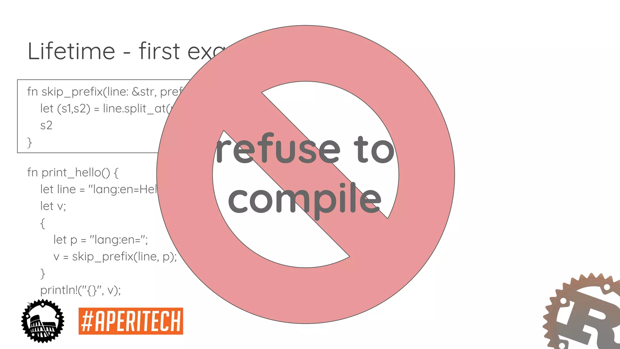 fn skip_prefix(line: &str, prefix: &str) -> &str {
let (s1,s2) = line.split_at(prefix.len());
s2
}
fn print_hello() {
let line = "lang:en=Hello World!";
let v;
{
let p = "lang:en=";
v = skip_prefix(line, p);
}
println!("{}", v);
}
Lifetime - first example
refuse to
compile
 