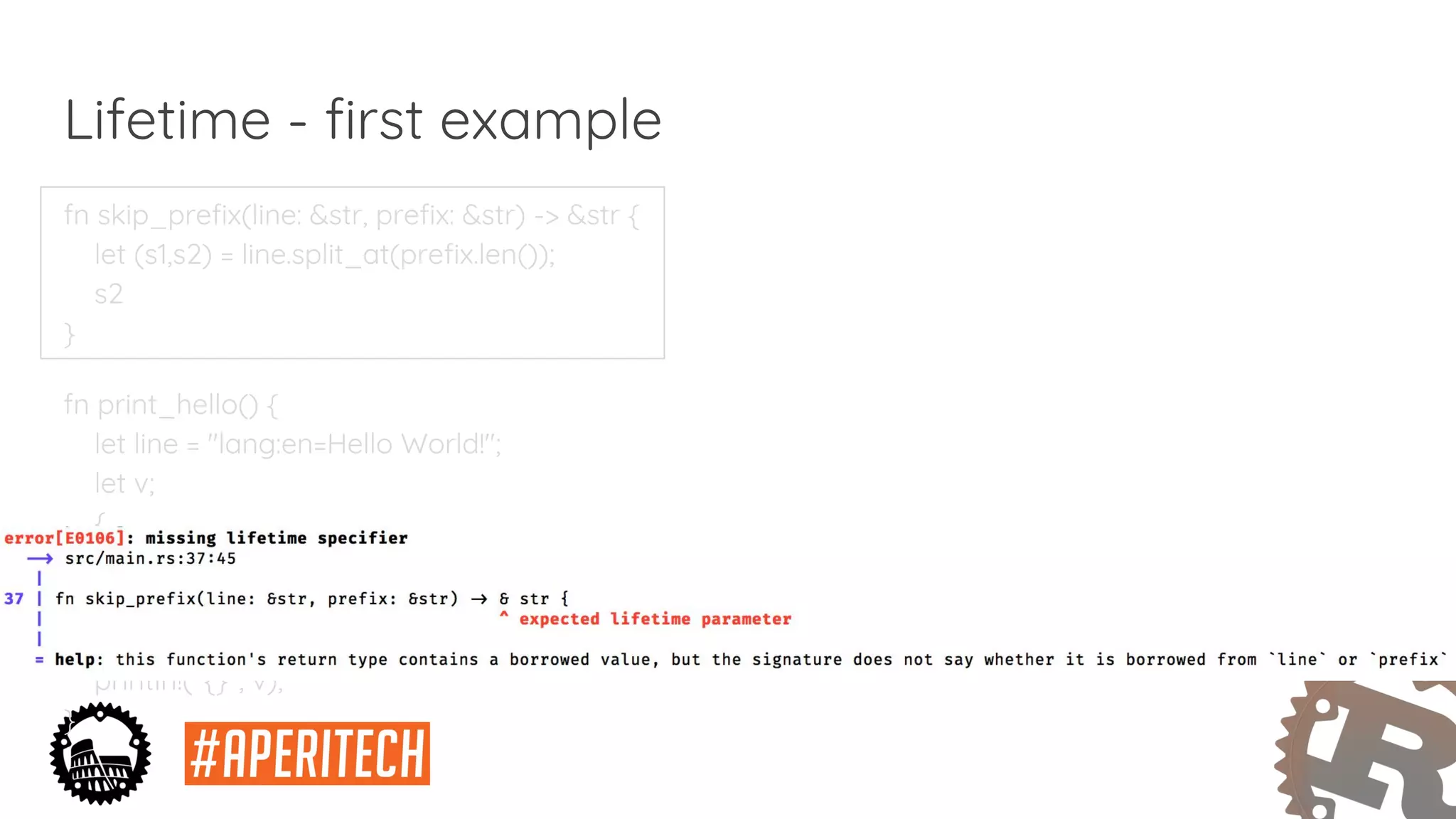 fn skip_prefix(line: &str, prefix: &str) -> &str {
let (s1,s2) = line.split_at(prefix.len());
s2
}
fn print_hello() {
let line = "lang:en=Hello World!";
let v;
{
let p = "lang:en=";
v = skip_prefix(line, p);
}
println!("{}", v);
}
Lifetime - first example
 