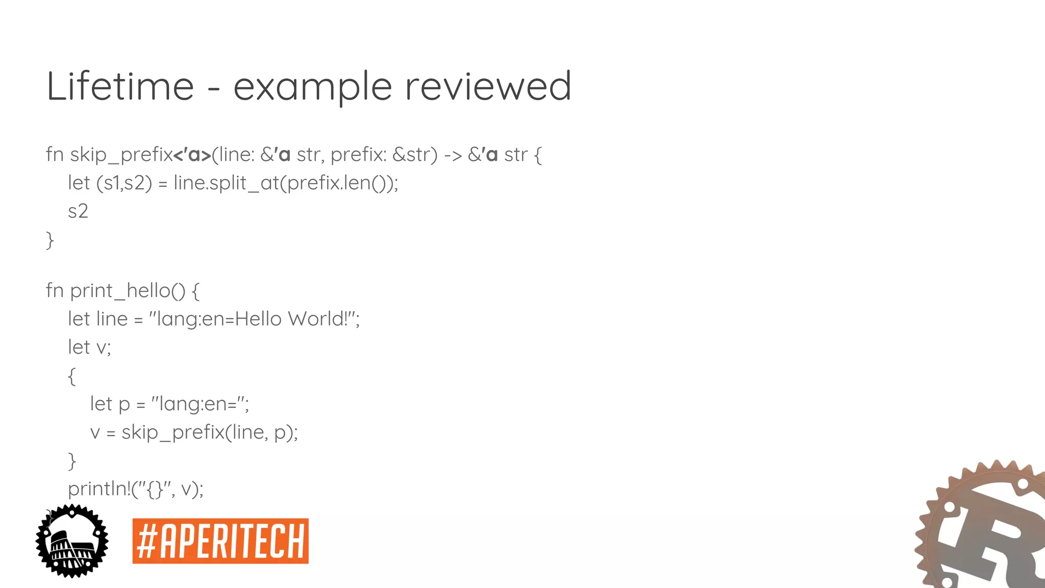 Lifetime - example reviewed
fn skip_prefix<'a>(line: &'a str, prefix: &str) -> &'a str {
let (s1,s2) = line.split_at(prefix.len());
s2
}
fn print_hello() {
let line = "lang:en=Hello World!";
let v;
{
let p = "lang:en=";
v = skip_prefix(line, p);
}
println!("{}", v);
}
 