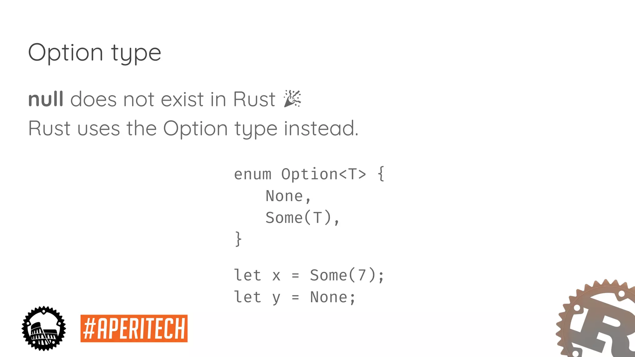 Option type
null does not exist in Rust
Rust uses the Option type instead.
enum Option<T> {
None,
Some(T),
}
let x = Some(7);
let y = None;
 