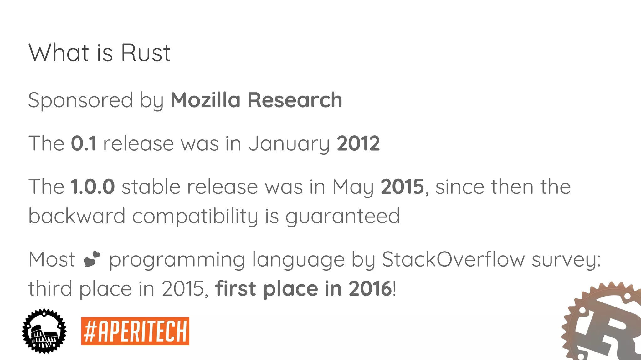 What is Rust
Sponsored by Mozilla Research
The 0.1 release was in January 2012
The 1.0.0 stable release was in May 2015, since then the
backward compatibility is guaranteed
Most programming language by StackOverflow survey:
third place in 2015, first place in 2016!
 