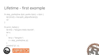 Lifetime - first example
fn skip_prefix(line: &str, prefix: &str) -> &str {
let (s1,s2) = line.split_at(prefix.len());
s2
}
fn print_hello() {
let line = "lang:en=Hello World!";
let v;
{
let p = "lang:en=";
v = skip_prefix(line, p);
}
println!("{}", v);
}
 