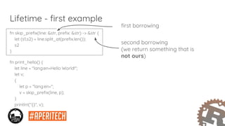 fn skip_prefix(line: &str, prefix: &str) -> &str {
let (s1,s2) = line.split_at(prefix.len());
s2
}
fn print_hello() {
let line = "lang:en=Hello World!";
let v;
{
let p = "lang:en=";
v = skip_prefix(line, p);
}
println!("{}", v);
}
Lifetime - first example
first borrowing
second borrowing
(we return something that is
not ours)
 