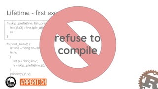 fn skip_prefix(line: &str, prefix: &str) -> &str {
let (s1,s2) = line.split_at(prefix.len());
s2
}
fn print_hello() {
let line = "lang:en=Hello World!";
let v;
{
let p = "lang:en=";
v = skip_prefix(line, p);
}
println!("{}", v);
}
Lifetime - first example
refuse to
compile
 