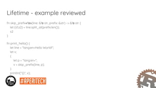 Lifetime - example reviewed
fn skip_prefix<'a>(line: &'a str, prefix: &str) -> &'a str {
let (s1,s2) = line.split_at(prefix.len());
s2
}
fn print_hello() {
let line = "lang:en=Hello World!";
let v;
{
let p = "lang:en=";
v = skip_prefix(line, p);
}
println!("{}", v);
}
 