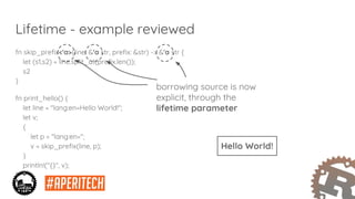 Lifetime - example reviewed
fn skip_prefix<'a>(line: &'a str, prefix: &str) -> &'a str {
let (s1,s2) = line.split_at(prefix.len());
s2
}
fn print_hello() {
let line = "lang:en=Hello World!";
let v;
{
let p = "lang:en=";
v = skip_prefix(line, p);
}
println!("{}", v);
}
borrowing source is now
explicit, through the
lifetime parameter
Hello World!
 
