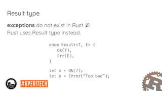 Result type
exceptions do not exist in Rust
Rust uses Result type instead.
enum Result<T, E> {
Ok(T),
Err(E),
}
let x = Ok(7);
let y = Error(“Too bad”);
 