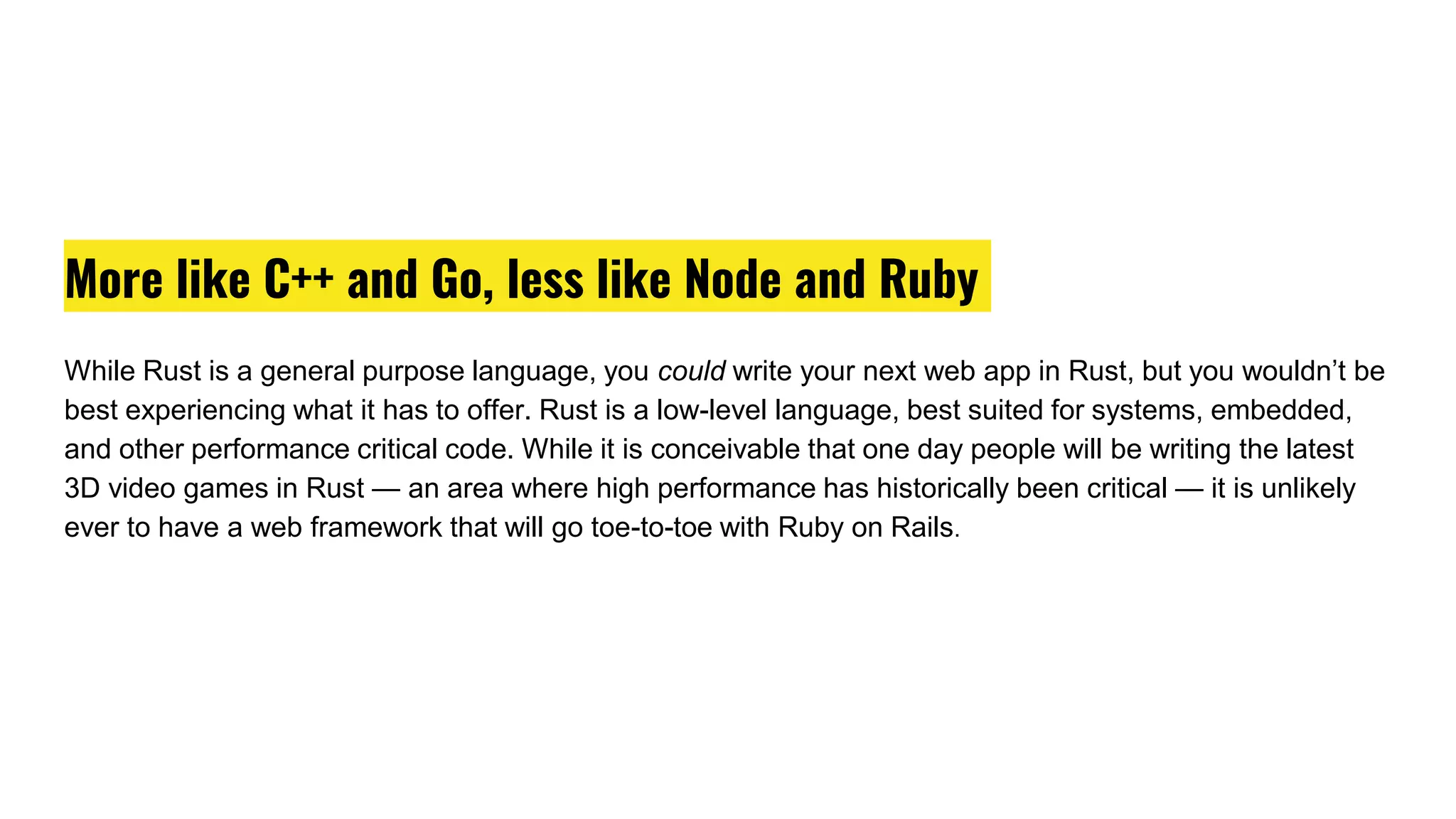 More like C++ and Go, less like Node and Ruby
While Rust is a general purpose language, you could write your next web app in Rust, but you wouldn’t be
best experiencing what it has to offer. Rust is a low-level language, best suited for systems, embedded,
and other performance critical code. While it is conceivable that one day people will be writing the latest
3D video games in Rust — an area where high performance has historically been critical — it is unlikely
ever to have a web framework that will go toe-to-toe with Ruby on Rails.
 