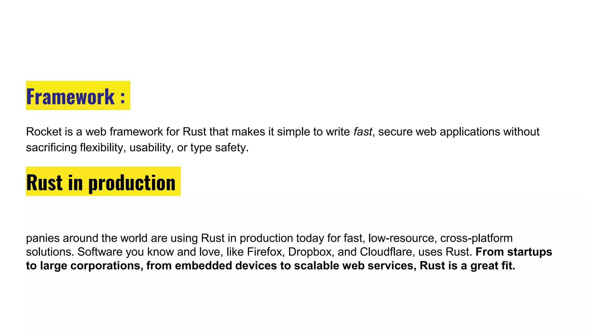 Framework :
Rocket is a web framework for Rust that makes it simple to write fast, secure web applications without
sacrificing flexibility, usability, or type safety.
Rust in production
panies around the world are using Rust in production today for fast, low-resource, cross-platform
solutions. Software you know and love, like Firefox, Dropbox, and Cloudflare, uses Rust. From startups
to large corporations, from embedded devices to scalable web services, Rust is a great fit.
 