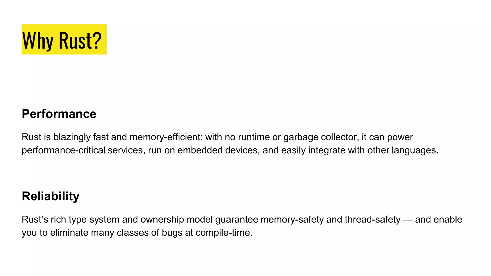 Why Rust?
Why Rust?
Performance
Rust is blazingly fast and memory-efficient: with no runtime or garbage collector, it can power
performance-critical services, run on embedded devices, and easily integrate with other languages.
Reliability
Rust’s rich type system and ownership model guarantee memory-safety and thread-safety — and enable
you to eliminate many classes of bugs at compile-time.
 