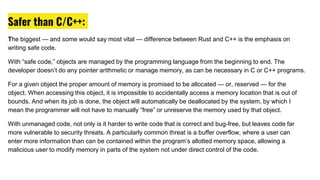 Safer than C/C++:
The biggest — and some would say most vital — difference between Rust and C++ is the emphasis on
writing safe code.
With “safe code,” objects are managed by the programming language from the beginning to end. The
developer doesn’t do any pointer arithmetic or manage memory, as can be necessary in C or C++ programs.
For a given object the proper amount of memory is promised to be allocated — or, reserved — for the
object. When accessing this object, it is impossible to accidentally access a memory location that is out of
bounds. And when its job is done, the object will automatically be deallocated by the system, by which I
mean the programmer will not have to manually “free” or unreserve the memory used by that object.
With unmanaged code, not only is it harder to write code that is correct and bug-free, but leaves code far
more vulnerable to security threats. A particularly common threat is a buffer overflow, where a user can
enter more information than can be contained within the program’s allotted memory space, allowing a
malicious user to modify memory in parts of the system not under direct control of the code.
 
