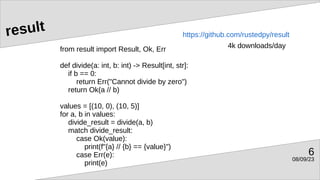 08/09/23
6
result
from result import Result, Ok, Err
def divide(a: int, b: int) -> Result[int, str]:
if b == 0:
return Err("Cannot divide by zero")
return Ok(a // b)
values = [(10, 0), (10, 5)]
for a, b in values:
divide_result = divide(a, b)
match divide_result:
case Ok(value):
print(f"{a} // {b} == {value}")
case Err(e):
print(e)
https://github.com/rustedpy/result
4k downloads/day
 