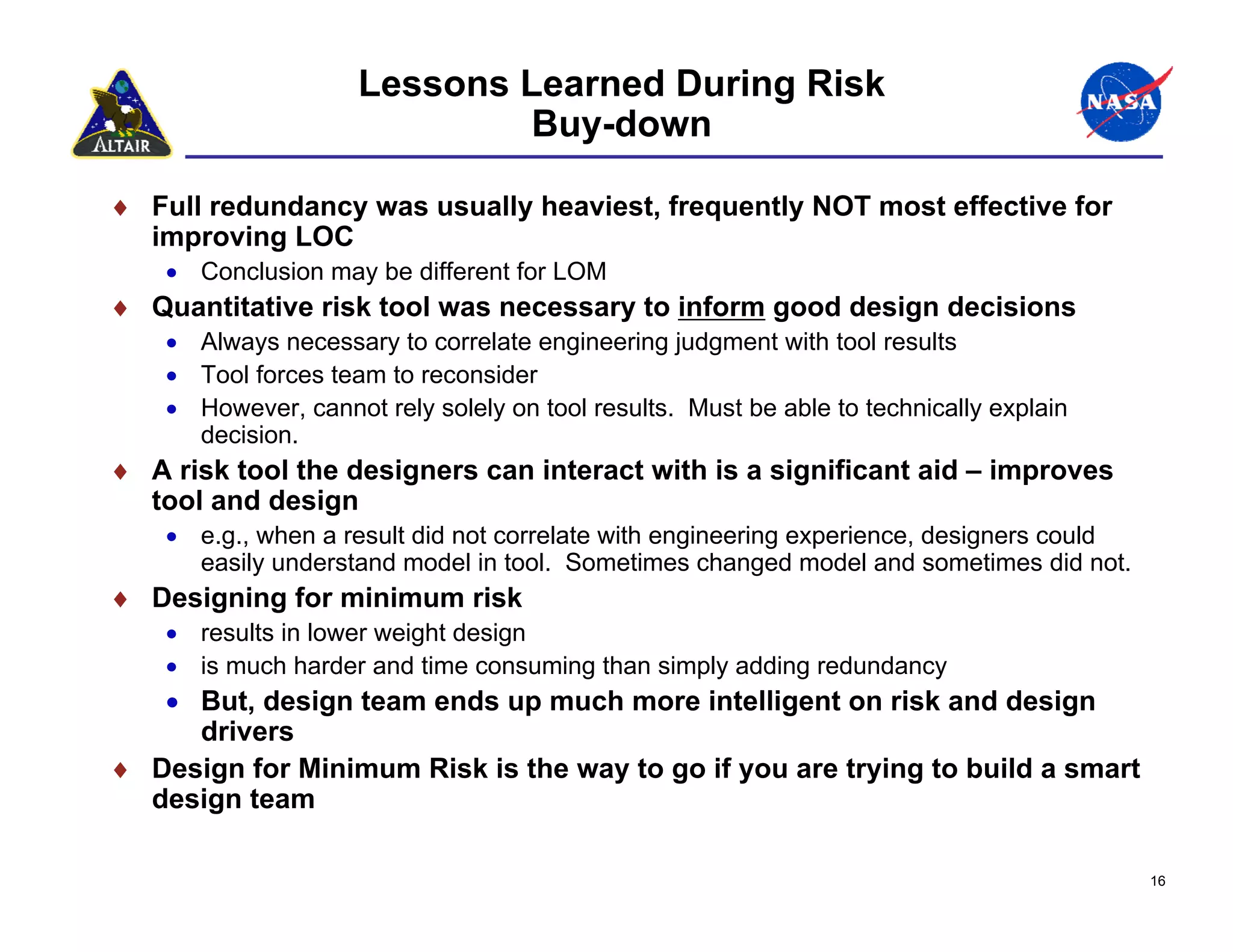 Lessons Learned During Risk
                              Buy-down

♦ Full redundancy was usually heaviest, frequently NOT most effective for
  improving LOC
    • Conclusion may be different for LOM
♦ Quantitative risk tool was necessary to inform good design decisions
    • Always necessary to correlate engineering judgment with tool results
    • Tool forces team to reconsider
    • However, cannot rely solely on tool results. Must be able to technically explain
      decision.
♦ A risk tool the designers can interact with is a significant aid – improves
  tool and design
    • e.g., when a result did not correlate with engineering experience, designers could
      easily understand model in tool. Sometimes changed model and sometimes did not.
♦ Designing for minimum risk
    • results in lower weight design
    • is much harder and time consuming than simply adding redundancy
   • But, design team ends up much more intelligent on risk and design
     drivers
♦ Design for Minimum Risk is the way to go if you are trying to build a smart
  design team

                                                                                           16
 