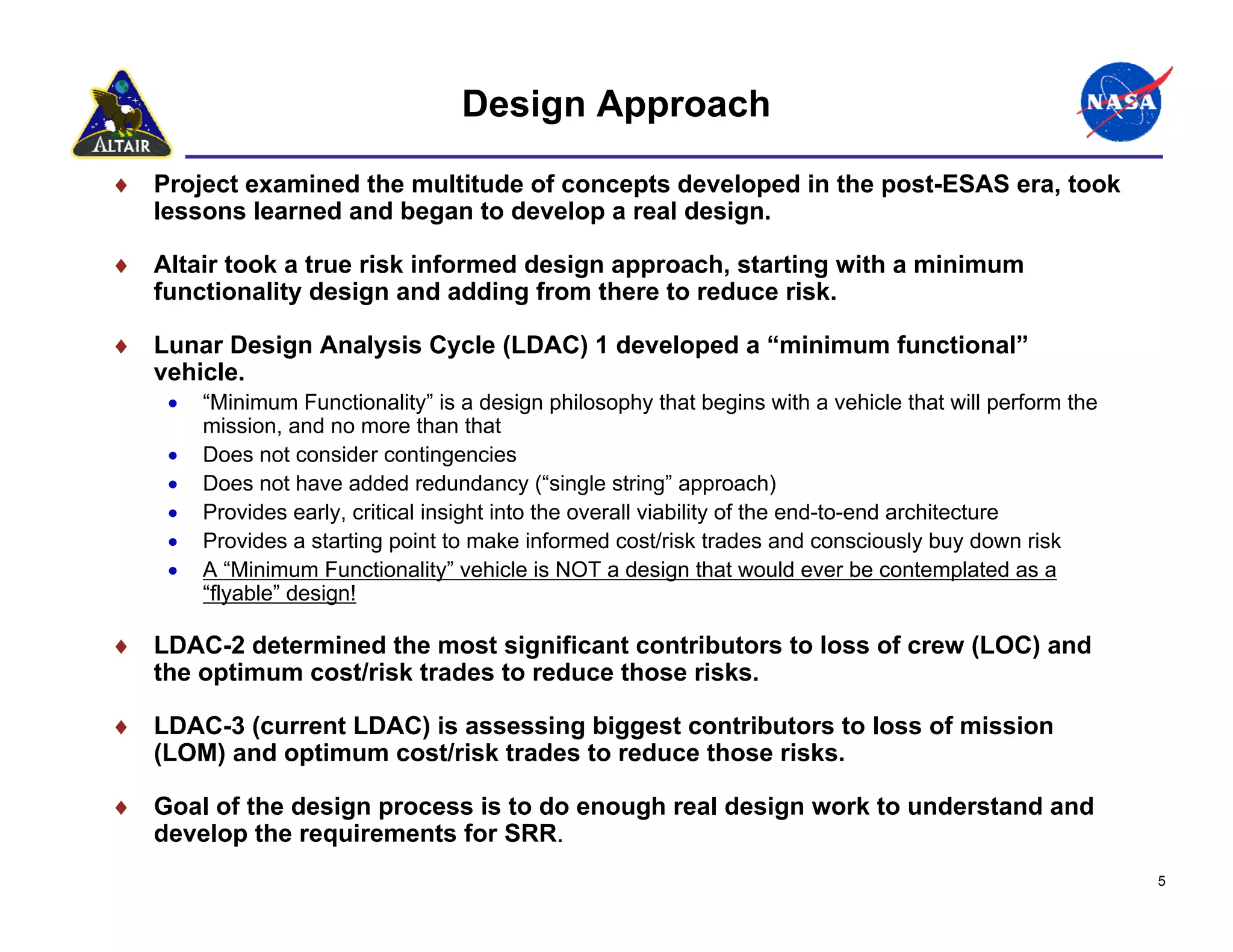 Design Approach

♦ Project examined the multitude of concepts developed in the post-ESAS era, took
  lessons learned and began to develop a real design.

♦ Altair took a true risk informed design approach, starting with a minimum
  functionality design and adding from there to reduce risk.

♦ Lunar Design Analysis Cycle (LDAC) 1 developed a “minimum functional”
  vehicle.
    •   “Minimum Functionality” is a design philosophy that begins with a vehicle that will perform the
        mission, and no more than that
    •   Does not consider contingencies
    •   Does not have added redundancy (“single string” approach)
    •   Provides early, critical insight into the overall viability of the end-to-end architecture
    •   Provides a starting point to make informed cost/risk trades and consciously buy down risk
    •   A “Minimum Functionality” vehicle is NOT a design that would ever be contemplated as a
        “flyable” design!

♦ LDAC-2 determined the most significant contributors to loss of crew (LOC) and
  the optimum cost/risk trades to reduce those risks.

♦ LDAC-3 (current LDAC) is assessing biggest contributors to loss of mission
  (LOM) and optimum cost/risk trades to reduce those risks.

♦ Goal of the design process is to do enough real design work to understand and
  develop the requirements for SRR.
                                                                                                          5
 