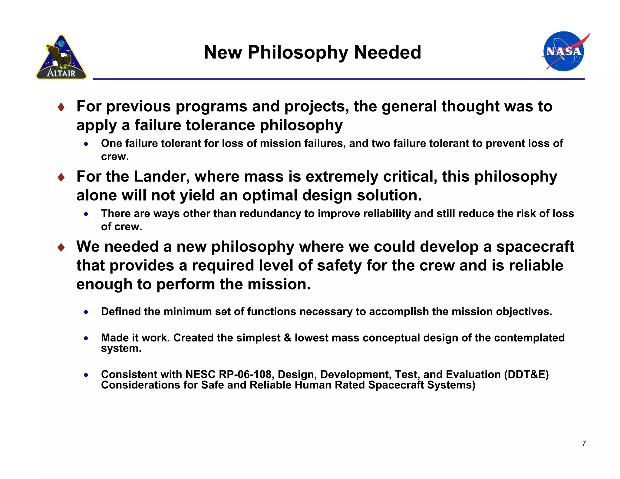 New Philosophy Needed

♦ For previous programs and projects, the general thought was to
  apply a failure tolerance philosophy
   •   One failure tolerant for loss of mission failures, and two failure tolerant to prevent loss of
       crew.
♦ For the Lander, where mass is extremely critical, this philosophy
  alone will not yield an optimal design solution.
   •   There are ways other than redundancy to improve reliability and still reduce the risk of loss
       of crew.
♦ We needed a new philosophy where we could develop a spacecraft
  that provides a required level of safety for the crew and is reliable
  enough to perform the mission.
   •   Defined the minimum set of functions necessary to accomplish the mission objectives.

   •   Made it work. Created the simplest & lowest mass conceptual design of the contemplated
       system.

   •   Consistent with NESC RP-06-108, Design, Development, Test, and Evaluation (DDT&E)
       Considerations for Safe and Reliable Human Rated Spacecraft Systems)




                                                                                                        7
 
