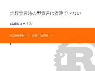 定数宣言時の型宣言は省略できない
static a = 10;
fn main(){
io::println(int::to_str(a));
}
expected `:` but found `=`
 