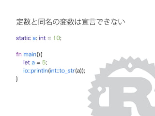 定数と同名の変数は宣言できない
static a: int = 10;
fn main(){
let a = 5;
io::println(int::to_str(a));
}
 