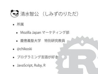 • 所属
• Mozilla Japan マーケティング部
• 慶應義塾大学 特別研究教員
• @chikoski
• プログラミング言語が好き
• JavaScript, Ruby, R
清水智公 （しみずのりただ）
 
