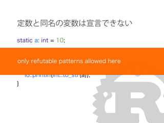 定数と同名の変数は宣言できない
static a: int = 10;
fn main(){
let a = 5;
io::println(int::to_str(a));
}
only refutable patterns allowed here
 
