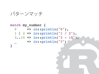 パターンマッチ
match my_number {
0 => io::println("0"),
1 | 2 => io::println("1 / 2"),
3..10 => io::println("3 - 10"),
_ => io::println("?")
}
 