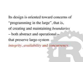 Its design is oriented toward concerns of
“programming in the large”, that is,
of creating and maintaining boundaries
– both abstract and operational –
that preserve large-system
integrity, availability and concurrency.
 