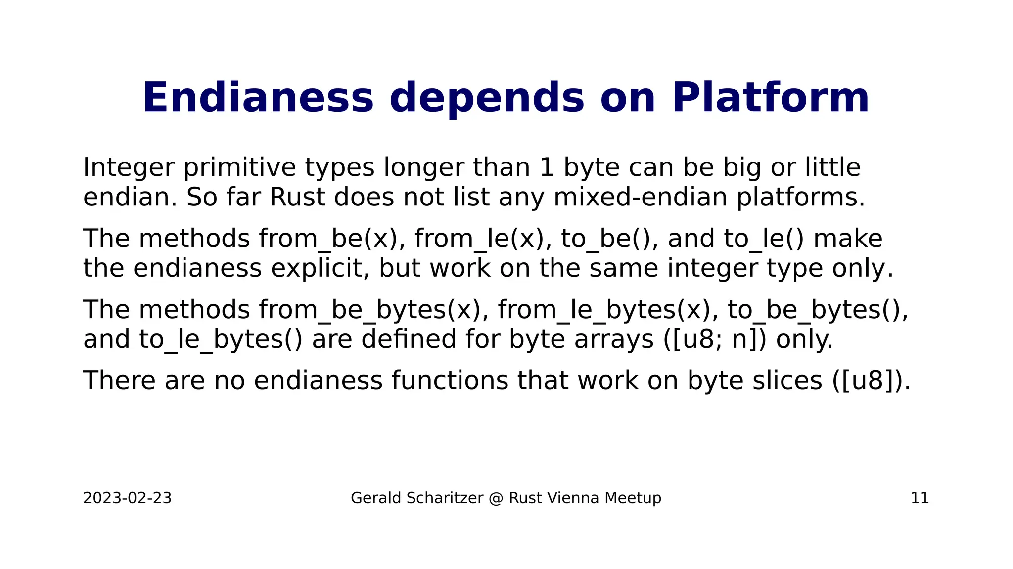 2023-02-23 Gerald Scharitzer @ Rust Vienna Meetup 11
Endianess depends on Platform
Integer primitive types longer than 1 byte can be big or little
endian. So far Rust does not list any mixed-endian platforms.
The methods from_be(x), from_le(x), to_be(), and to_le() make
the endianess explicit, but work on the same integer type only.
The methods from_be_bytes(x), from_le_bytes(x), to_be_bytes(),
and to_le_bytes() are defined for byte arrays ([u8; n]) only.
There are no endianess functions that work on byte slices ([u8]).
 