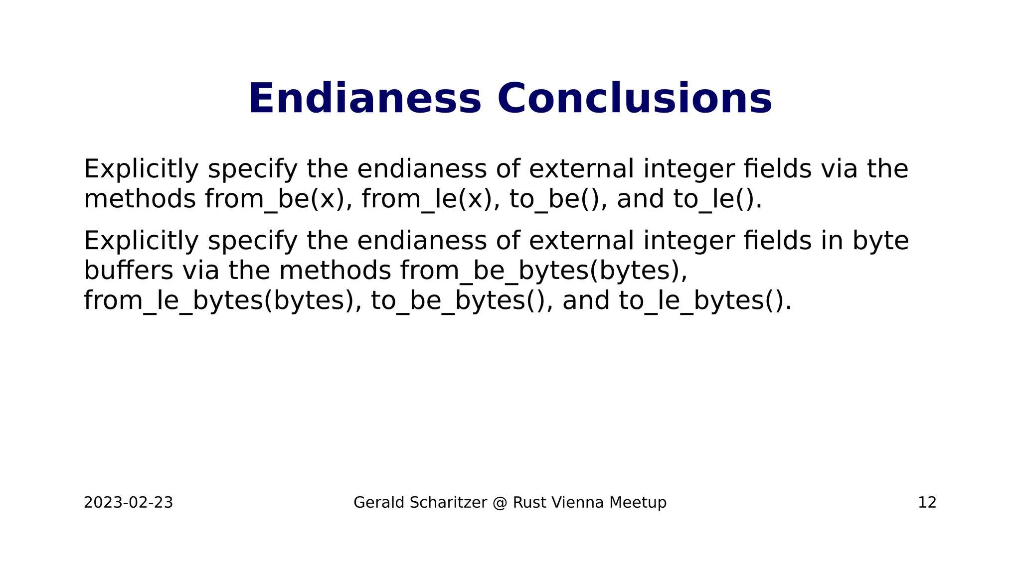 2023-02-23 Gerald Scharitzer @ Rust Vienna Meetup 12
Endianess Conclusions
Explicitly specify the endianess of external integer fields via the
methods from_be(x), from_le(x), to_be(), and to_le().
Explicitly specify the endianess of external integer fields in byte
buffers via the methods from_be_bytes(bytes),
from_le_bytes(bytes), to_be_bytes(), and to_le_bytes().
 