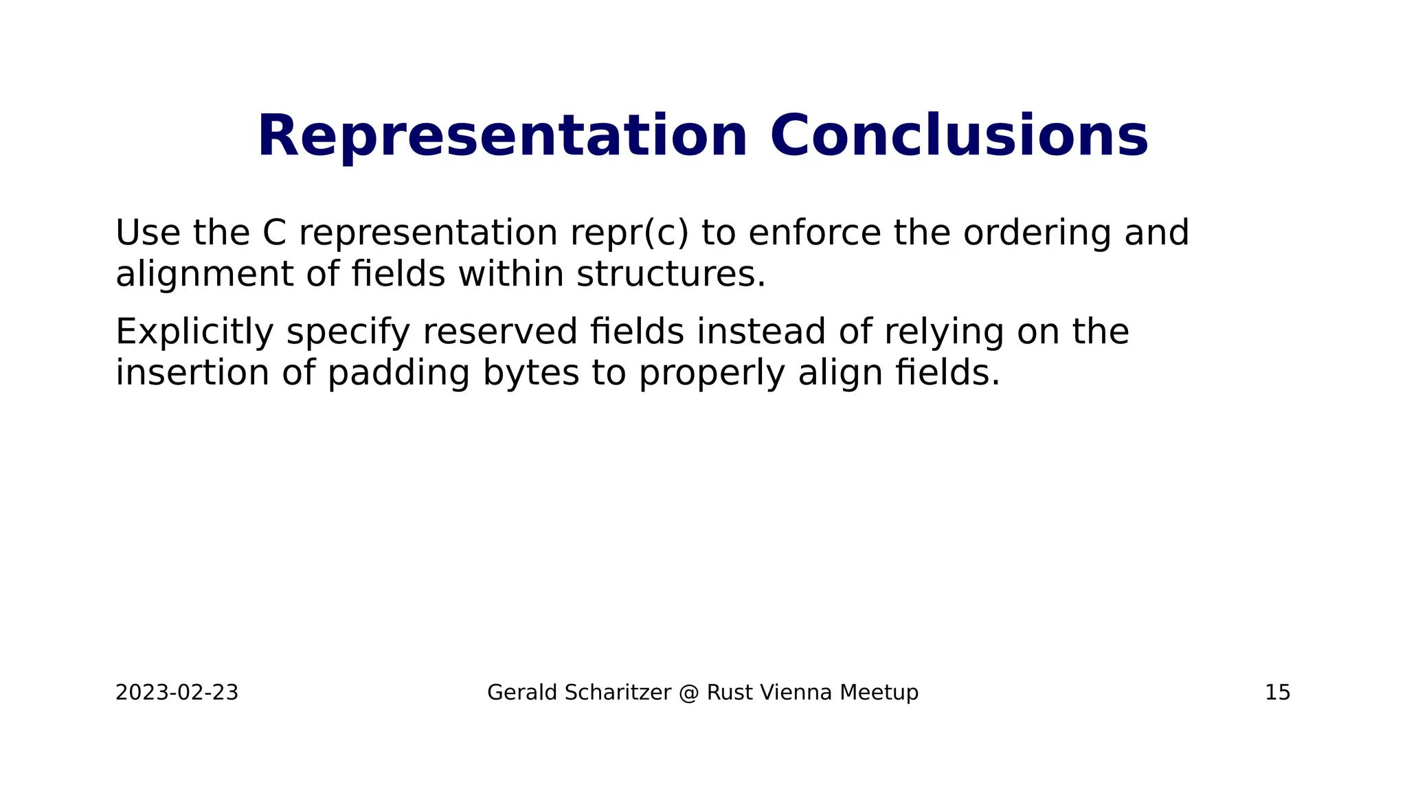 2023-02-23 Gerald Scharitzer @ Rust Vienna Meetup 15
Representation Conclusions
Use the C representation repr(c) to enforce the ordering and
alignment of fields within structures.
Explicitly specify reserved fields instead of relying on the
insertion of padding bytes to properly align fields.
 