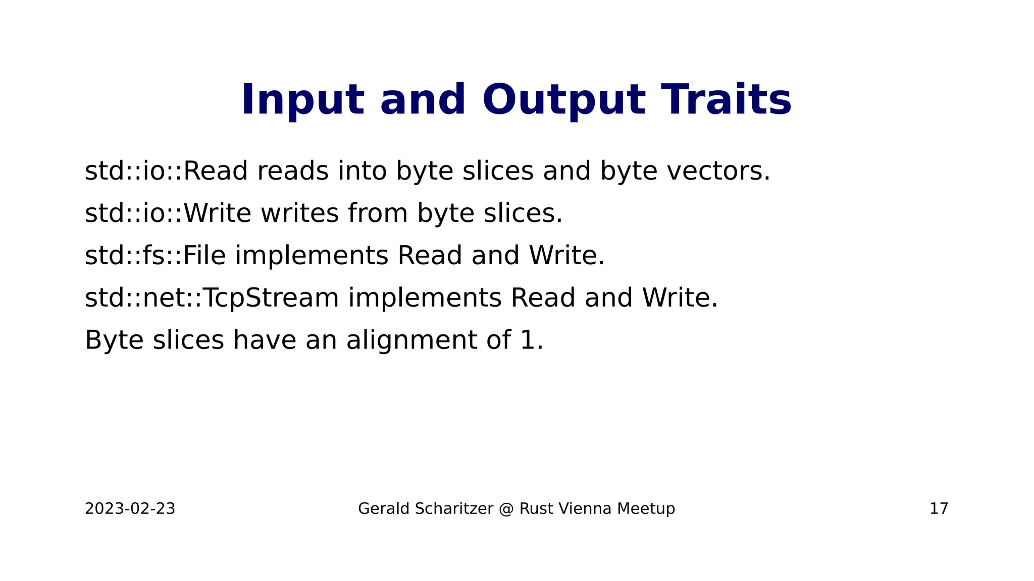 2023-02-23 Gerald Scharitzer @ Rust Vienna Meetup 17
Input and Output Traits
std::io::Read reads into byte slices and byte vectors.
std::io::Write writes from byte slices.
std::fs::File implements Read and Write.
std::net::TcpStream implements Read and Write.
Byte slices have an alignment of 1.
 