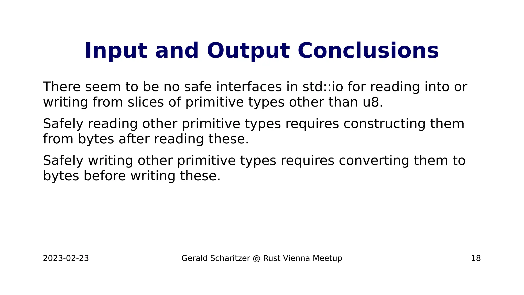 2023-02-23 Gerald Scharitzer @ Rust Vienna Meetup 18
Input and Output Conclusions
There seem to be no safe interfaces in std::io for reading into or
writing from slices of primitive types other than u8.
Safely reading other primitive types requires constructing them
from bytes after reading these.
Safely writing other primitive types requires converting them to
bytes before writing these.
 