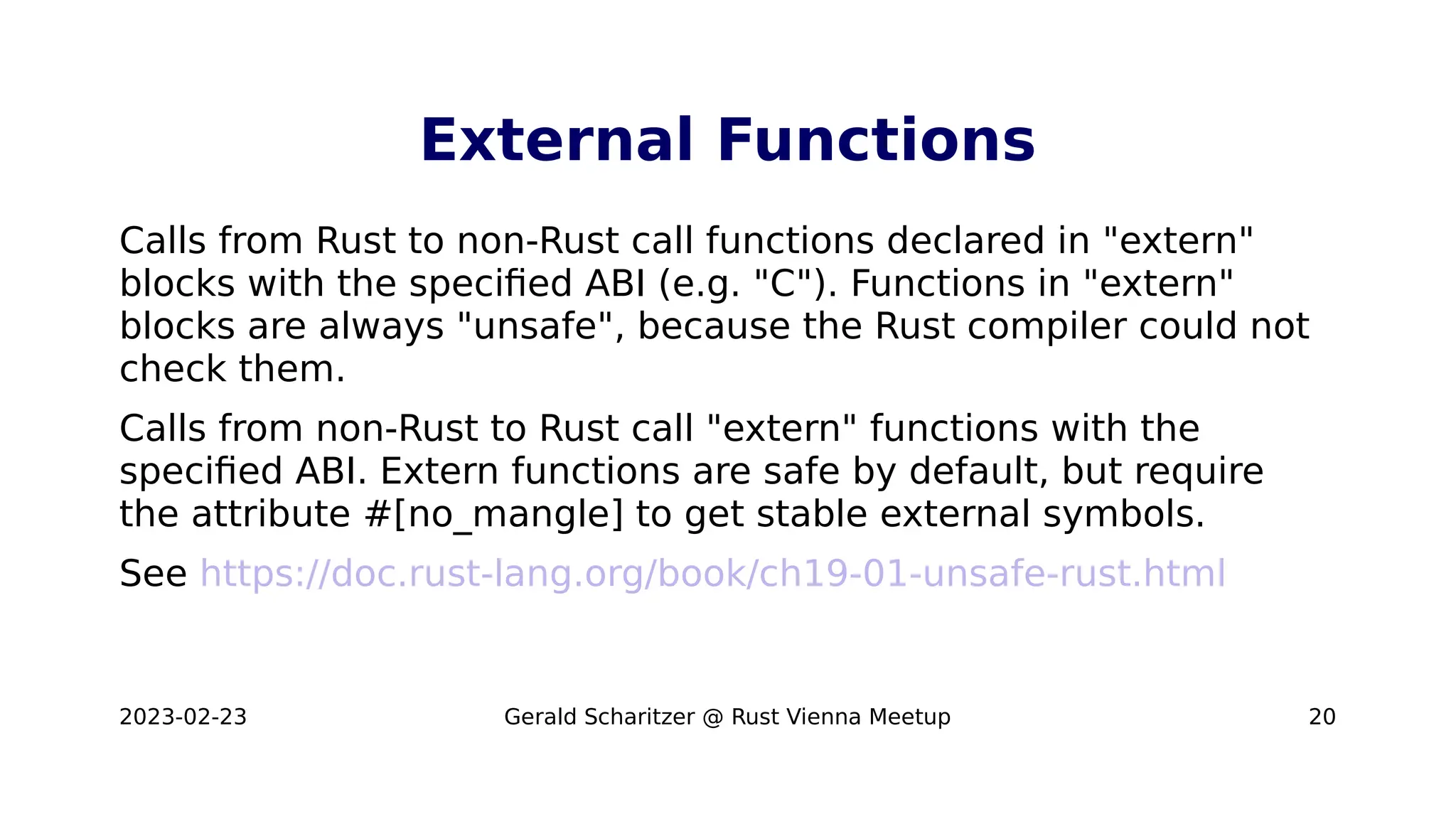 2023-02-23 Gerald Scharitzer @ Rust Vienna Meetup 20
External Functions
Calls from Rust to non-Rust call functions declared in "extern"
blocks with the specified ABI (e.g. "C"). Functions in "extern"
blocks are always "unsafe", because the Rust compiler could not
check them.
Calls from non-Rust to Rust call "extern" functions with the
specified ABI. Extern functions are safe by default, but require
the attribute #[no_mangle] to get stable external symbols.
See https://doc.rust-lang.org/book/ch19-01-unsafe-rust.html
 