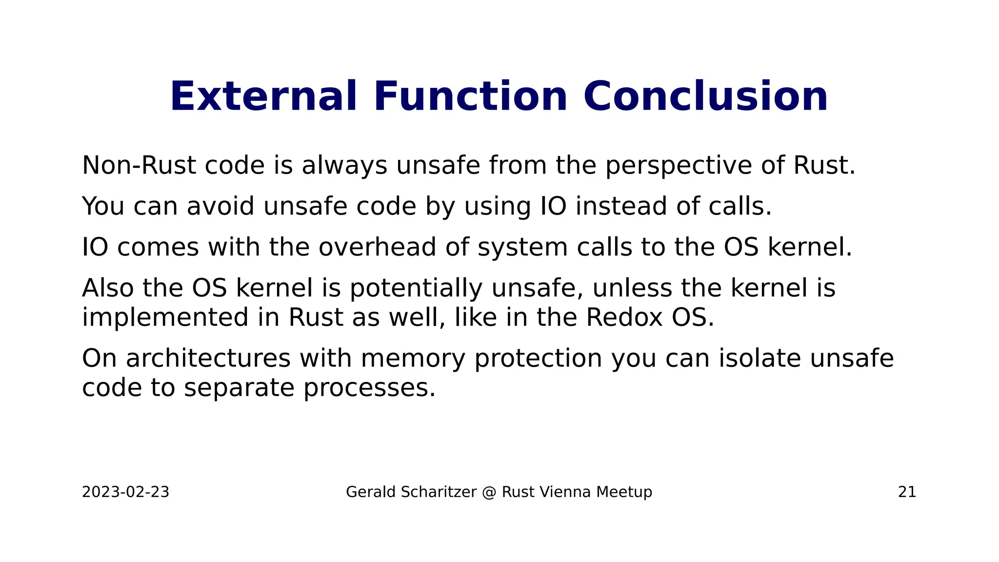 2023-02-23 Gerald Scharitzer @ Rust Vienna Meetup 21
External Function Conclusion
Non-Rust code is always unsafe from the perspective of Rust.
You can avoid unsafe code by using IO instead of calls.
IO comes with the overhead of system calls to the OS kernel.
Also the OS kernel is potentially unsafe, unless the kernel is
implemented in Rust as well, like in the Redox OS.
On architectures with memory protection you can isolate unsafe
code to separate processes.
 