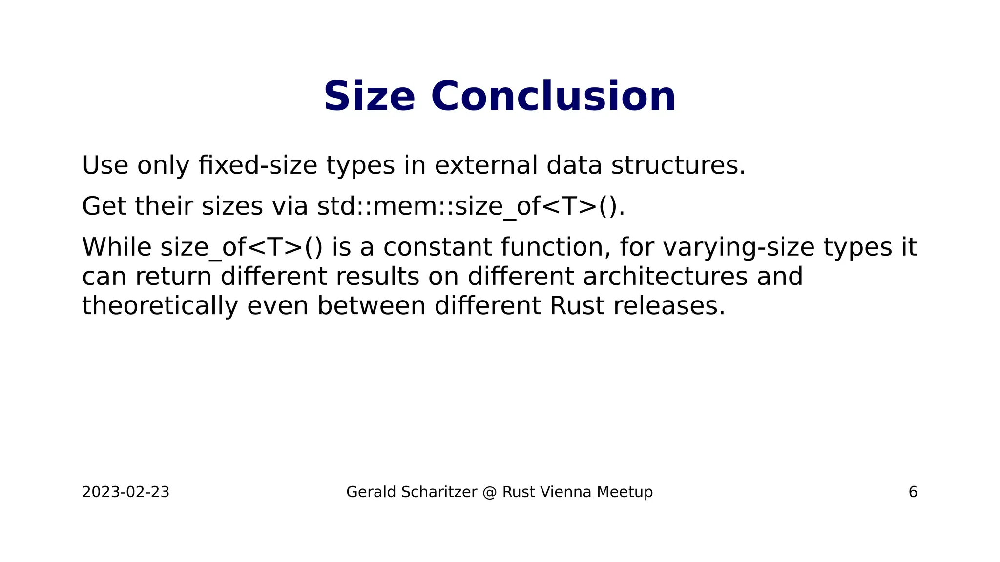 2023-02-23 Gerald Scharitzer @ Rust Vienna Meetup 6
Size Conclusion
Use only fixed-size types in external data structures.
Get their sizes via std::mem::size_of<T>().
While size_of<T>() is a constant function, for varying-size types it
can return different results on different architectures and
theoretically even between different Rust releases.
 