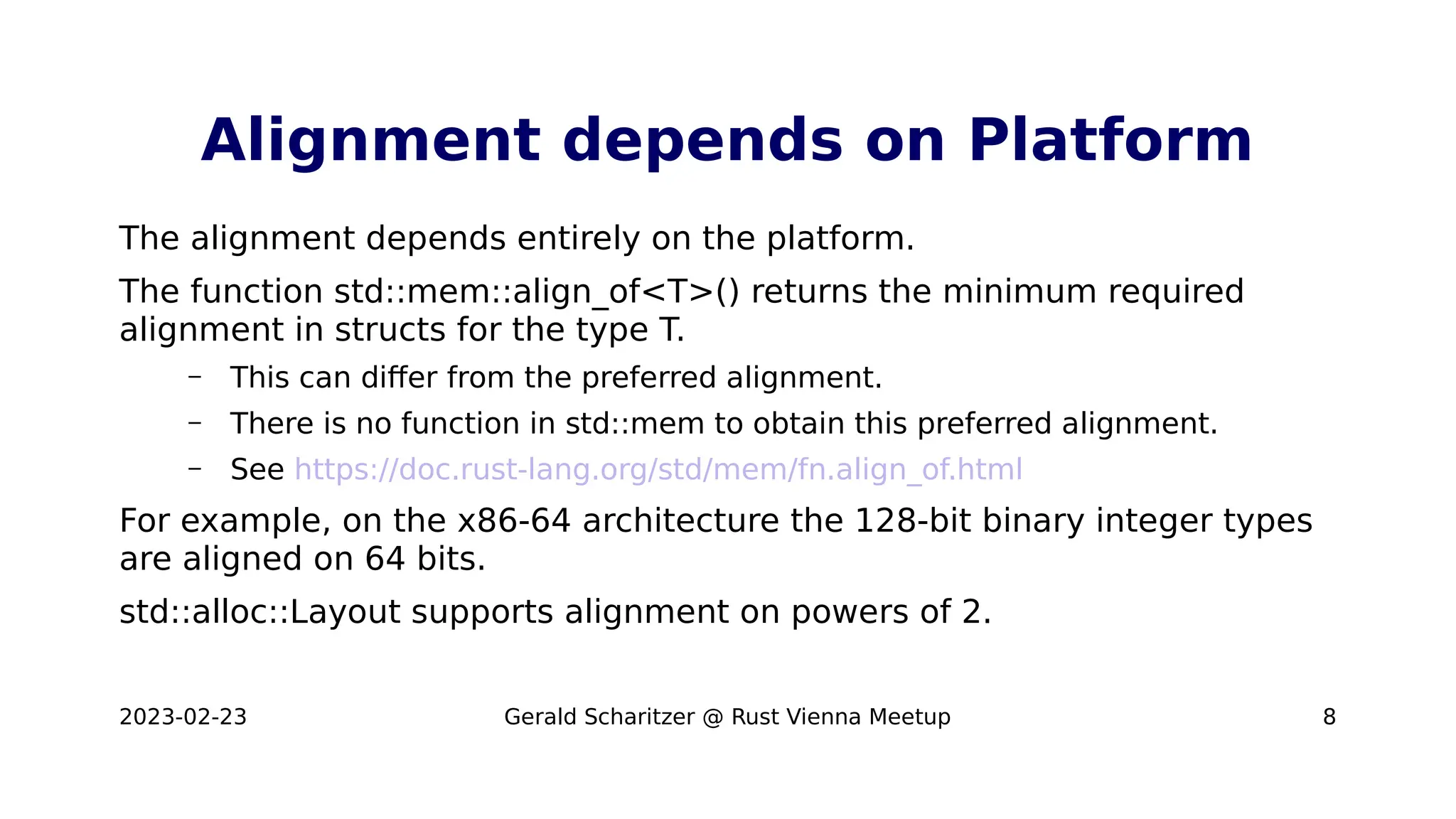 2023-02-23 Gerald Scharitzer @ Rust Vienna Meetup 8
Alignment depends on Platform
The alignment depends entirely on the platform.
The function std::mem::align_of<T>() returns the minimum required
alignment in structs for the type T.
– This can differ from the preferred alignment.
– There is no function in std::mem to obtain this preferred alignment.
– See https://doc.rust-lang.org/std/mem/fn.align_of.html
For example, on the x86-64 architecture the 128-bit binary integer types
are aligned on 64 bits.
std::alloc::Layout supports alignment on powers of 2.
 